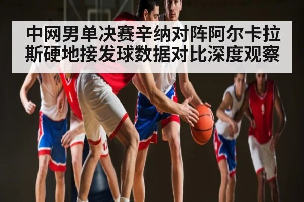 中网男单决赛辛纳对阵阿尔卡拉斯硬地接发球数据对比深度观察